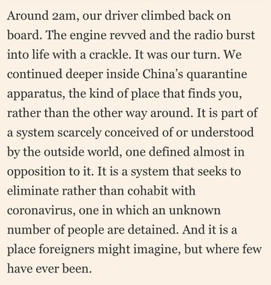 A screenshot from the article. The text reads as follows:

Around 2am, our driver climbed back on board. The engine revved and the radio burst into life with a crackle. It was our turn. We continued deeper inside China’s quarantine apparatus, the kind of place that finds you, rather than the other way around. It is part of a system scarcely conceived of or understood by the outside world, one defined almost in opposition to it. It is a system that seeks to eliminate rather than cohabit with coronavirus, one in which an unknown number of people are detained. And it is a place foreigners might imagine, but where few have ever been.