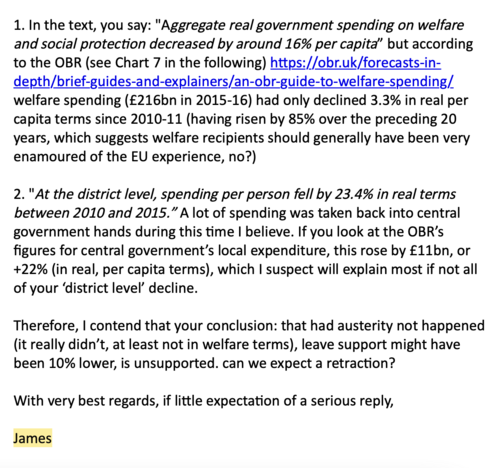 Screenshot of email from James Ferguson

1. In the text, you say: "Aggregate real government spending on welfare and social protection decreased by around 16% per capita” but according to the OBR (see Chart 7 in the following) https://obr.uk/forecasts-in-depth/brief-guides-and-explainers/an-obr-guide-to-welfare-spending/ welfare spending (£216bn in 2015-16) had only declined 3.3% in real per capita terms since 2010-11 (having risen by 85% over the preceding 20 years, which suggests welfare recipients should generally have been very enamoured of the EU experience, no?)

2. "At the district level, spending per person fell by 23.4% in real terms between 2010 and 2015.” A lot of spending was taken back into central government hands during this time I believe. If you look at the OBR’s figures for central government’s local expenditure, this rose by £11bn, or +22% (in real, per capita terms), which I suspect will explain most if not all of your ‘district level’ decline.

Therefore, I contend that your conclusion: that had austerity not happened (it really didn’t, at least not in welfare terms), leave support might have been 10% lower, is unsupported. can we expect a retraction?

With very best regards, if little expectation of a serious reply,

James