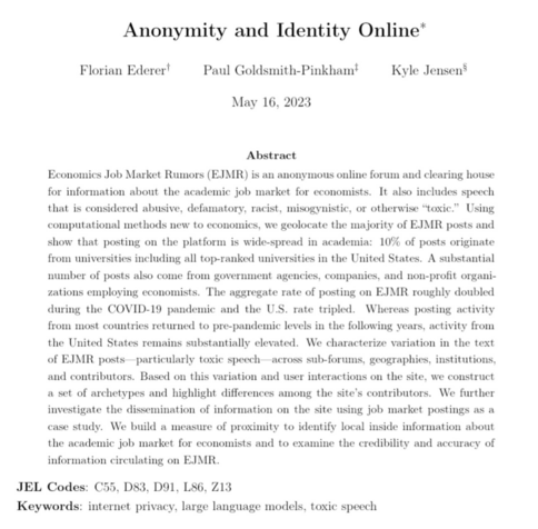 Anonymity and Identity Online* 

Abstract Economics Job Market Rumors (EJMR) is an anonymous online forum and clearing house for information about the academic job market for economists. It also includes speech that is considered abusive, defamatory, racist, misogynistic, or otherwise “toxic.” Using computational methods new to economics, we geolocate the majority of EJMR posts and show that posting on the platform is wide-spread in academia: 10% of posts originate from universities including all top-ranked universities in the United States. A substantial number of posts also come from government agencies, companies, and non-profit organizations employing economists. The aggregate rate of posting on EJMR roughly doubled during the COVID-19 pandemic and the U.S. rate tripled. Whereas posting activity from most countries returned to pre-pandemic levels in the following years, activity from the United States remains substantially elevated. We characterize variation in the text of EJMR posts—particularly toxic speech-—across sub-forums, geographies, institutions, and contributors. Based on this variation and user interactions on the site, we construct a set of archetypes and highlight differences among the site’s contributors. We further investigate the dissemination of information on the site using job market postings as a case study. 