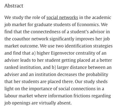 Abstract: We study the role of social networks in the academic job market for graduate students of Economics. We find that the connectedness of a student’s advisor in the coauthor network significantly improves her job market outcome. We use two identification strategies and find that a) higher Eigenvector centrality of an adviser leads to her student getting placed at a better ranked institution, and b) larger distance between an adviser and an institution decreases the probability that her students are placed there. Our study sheds light on the importance of social connections in a labour market where information frictions regarding job openings are virtually absent.