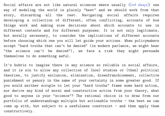 Text:

Social affairs are not like natural sciences where usually ([not always]) one way of modeling the world is plainly "best" and we should work from that story, discarding all the rest. Navigating social affairs requires developing a collection of different, often conflicting, accounts of how things work and making wise decisions about which accounts to use in different contexts and for different purposes. It is not only legitimate, but morally necessary, to consider the implications of different accounts before choosing which one you will let guide your actions. When policymakers accept "hard truths that can't be denied" (in modern parlance, we might hear
"the science can't be denied"), we face a risk they might persuade themselves to do something awful.

It's hubris to imagine there is any science so reliable in social affairs, and it is sin to allow any collection of (now studies or (then) political theories, to justify exclusion, elimination, disenfranchisement, collective punishment or penury in the name of your certainty in some greater good. If you would neither scruple to let your "hard truths" frame some hard action, nor derive any kind of moral and constructive action from your theory, what good to anvone is vour "science"? The rational choice is to draw from our portfolio of understandings multiple but actionable truths - the best we can come up with, but subject to a usefulness constraint - and then apply them constructively.